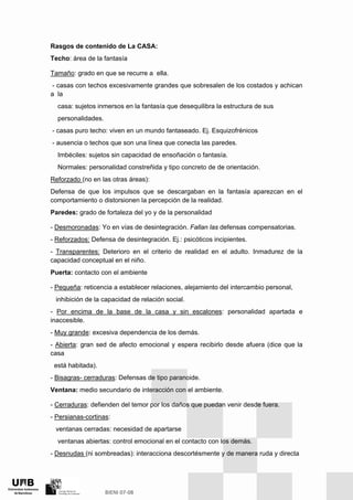Rasgos de contenido de La CASA:
Techo: área de la fantasía
Tamaño: grado en que se recurre a ella.
- casas con techos excesivamente grandes que sobresalen de los costados y achican
a la
casa: sujetos inmersos en la fantasía que desequilibra la estructura de sus
personalidades.
- casas puro techo: viven en un mundo fantaseado. Ej. Esquizofrénicos
- ausencia o techos que son una línea que conecta las paredes.
Imbéciles: sujetos sin capacidad de ensoñación o fantasía.
Normales: personalidad constreñida y tipo concreto de de orientación.
Reforzado (no en las otras áreas):
Defensa de que los impulsos que se descargaban en la fantasía aparezcan en el
comportamiento o distorsionen la percepción de la realidad.
Paredes: grado de fortaleza del yo y de la personalidad
- Desmoronadas: Yo en vías de desintegración. Fallan las defensas compensatorias.
- Reforzados: Defensa de desintegración. Ej.: psicóticos incipientes.
- Transparentes: Deterioro en el criterio de realidad en el adulto. Inmadurez de la
capacidad conceptual en el niño.
Puerta: contacto con el ambiente
- Pequeña: reticencia a establecer relaciones, alejamiento del intercambio personal,
inhibición de la capacidad de relación social.
- Por encima de la base de la casa y sin escalones: personalidad apartada e
inaccesible.
- Muy grande: excesiva dependencia de los demás.
- Abierta: gran sed de afecto emocional y espera recibirlo desde afuera (dice que la
casa
está habitada).
- Bisagras- cerraduras: Defensas de tipo paranoide.
Ventana: medio secundario de interacción con el ambiente.
- Cerraduras: defienden del temor por los daños que puedan venir desde fuera.
- Persianas-cortinas:
ventanas cerradas: necesidad de apartarse
ventanas abiertas: control emocional en el contacto con los demás.
- Desnudas (ni sombreadas): interacciona descortésmente y de manera ruda y directa
 