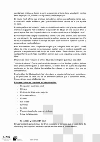 demás tests gráficos y debido a cómo se desarrollo el tema, tiene vinculación con los
tests de proyección, aunque con algunas modalidades propias.
El mismo Koch afirma que el dibujo del árbol es como una grafología menos sutil,
rudimentaria, menos elaborada, pero que en ciertos casos permite ver lo que aquélla
no logra.
En todo grafismo se ha hecho clásica la distinción entre el trazado y la disposición del
mismo en la página. Por un lado hay la ejecución del dibujo, en este caso un árbol y
por otra parte éste está dispuesto dentro de un determinado espacio, la hoja de papel.
El trazo representa siempre una estructura íntima y una forma exterior. Toda ejecución
es una afirmación del sujeto operante ante la realidad exterior; es una proyección. En
el dibujo la realidad exterior es la hoja de papel sobre la cual el sujeto se volcará y
proyectará por medio del dibujo.
Para realizar el test basta con pedirle al sujeto que: “Dibuje un árbol a su gusto”, con el
objeto de evitar preguntas cuyas respuestas puedan tener el efecto de sugestión que
perturbe la espontaneidad del dibujo, se puede añadir: “Tiene absoluta libertad; en
cualquier forma que lo haga estará bien, siempre que sea a su gusto y según su propia
idea”.
Después de haber realizado el primer dibujo se puede pedir que dibuje otro árbol
“distinto al primero”. Puede que los árboles tengan muchos detalles iguales o incluso
sean prácticamente iguales o sean distintos, se deben tener en cuenta los aspectos
contenidos en los dos dibujos, las señales discordantes no se anulan, sino que se
complementan.
En el análisis del dibujo del árbol se valora tanto la posición del mismo en su conjunto,
y las posiciones de cada uno de los elementos gráficos que lo componen: raíces,
tronco, ramas, copa, añadiduras, etc.
Factores a tener en cuenta en su interpretación:
- El espacio y su división ideal
- El trazo
- El dibujo del árbol en su conjunto
- El tamaño del árbol
- El suelo
- Las raíces
- El tronco
- La copa
- Predominio del color negro en el dibujo
- Índice de Wittgestein
- El espacio y su división ideal
El lugar escogido para el dibujo del árbol expresaría el concepto que el sujeto tiene de
sí mismo y de cómo vive, las relaciones que establece con el mundo externo.
 