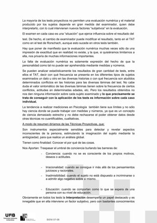 La mayoría de los tests proyectivos no permiten una evaluación numérica y el material
producido por los sujetos depende en gran medida del examinador, quien debe
interpretarlo, con lo cual intervienen nuevos factores “subjetivos” en la evaluación.
El examen en cada caso es una “situación” que ejerce influencia sobre el resultado del
test. De hecho, el cambio de examinador puede modificar el resultado, tanto en el TAT
como en el test de Rorschach, aunque esto sucede en otros tests también.
Hay que poner de manifiesto que la evaluación numérica muchas veces sólo da una
impresión de exactitud que en realidad no existe, y la que, si quisiéramos limitarnos a
ella, nos privaría de muchas informaciones importantes.
La falta de evaluación numérica es solamente expresión del hecho de que la
personalidad como tal no puede ser aprehendida mediante medidas y números.
Se pueden analizar estadísticamente los resultados de gran cantidad de tests, entre
ellos el TAT, decir con qué frecuencia se presenta en los diferentes tipos de sujetos
examinados un dato u otro en las diversas historias o con qué frecuencia son aludidos
determinados conflictos en las historias para las diversas láminas del test. No cabe
duda el valor sintomático de las diversas láminas tienen sobre la frecuencia de ciertos
conflictos, actitudes en determinadas edades, etc. Pero los resultados obtenidos no
nos dan ninguna información sobre cada sujeto examinado y lo que precisamente se
trata de conseguir con la aplicación de los tests es información sobre cada caso
individual.
La tendencia a realizar mediciones en Psicología también tiene sus límites y no sólo
hay ciencia donde se puede trabajar con medidas y números, ya que es un concepto
de ciencia demasiado estrecho y no debe rechazarse el poder obtener datos desde
otras técnicas no cuantificables, cualitativas.
A modo de resumen diríamos de las Técnicas Proyectivas, que:
Son instrumentos especialmente sensibles para detectar y revelar aspectos
inconscientes de la persona, estimulando la imaginación del sujeto mediante la
ambigüedad, para que realice un análisis global.
Tienen como finalidad: Conocer el por qué de las cosas.
Nos Aportan: Traspasar el umbral de conciencia burlando las barreras de:
- Conciencia: cuando no se es consciente de los propios motivos,
deseos o actitudes.
- Irracionalidad: cuando se consigue ir más allá de los pensamientos
juiciosos y racionales.
- Inadmisibilidad: cuando el sujeto no está dispuesto a incriminarse o
a admitir algo negativo sobre sí mismo.
- Educación: cuando se comportan como lo que se espera de una
persona con su nivel de educación.
Obviamente en todos los tests la Interpretación desempeña un papel destacado y es
innegable que en ella interviene un factor subjetivo, pero con bastantes conocimientos
 