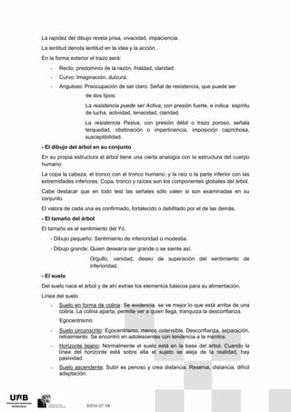 La rapidez del dibujo revela prisa, vivacidad, impaciencia.
La lentitud denota lentitud en la idea y la acción.
En la forma exterior el trazo será:
- Recto: predominio de la razón, frialdad, claridad.
- Curvo: Imaginación, dulzura.
- Anguloso: Preocupación de ser claro. Señal de resistencia, que puede ser
de dos tipos:
La resistencia puede ser Activa, con presión fuerte, e indica espíritu
de lucha, actividad, tenacidad, claridad.
La resistencia Pasiva, con presión débil o trazo poroso, señala
terquedad, obstinación o impertinencia, imposición caprichosa,
susceptibilidad.
- El dibujo del árbol en su conjunto
En su propia estructura el árbol tiene una cierta analogía con la estructura del cuerpo
humano:
La copa la cabeza, el tronco con el tronco humano, y la raíz o la parte inferior con las
extremidades inferiores. Copa, tronco y raíces son los componentes globales del árbol.
Cabe destacar que en todo test las señales sólo valen si son examinadas en su
conjunto.
El valora de cada una es confirmado, fortalecido o debilitado por el de las demás.
- El tamaño del árbol
El tamaño es el sentimiento del Yo.
- Dibujo pequeño: Sentimiento de inferioridad o modestia.
- Dibujo grande: Quien desearía ser grande o se siente así.
Orgullo, vanidad, deseo de superación del sentimiento de
inferioridad.
- El suelo
Del suelo nace el árbol y de ahí extrae los elementos básicos para su alimentación.
Línea del suelo
- Suelo en forma de colina: Se evidencia, se ve mejor lo que está arriba de una
colina. La colina aparta, permite ver a quien llega, tranquiza la desconfianza.
Egocentrismo.
- Suelo circunscrito: Egocentrismo, menos ostensible. Desconfianza, separación,
retraimiento. Se encontró en adolescentes con tendencia a la mentira.
- Horizonte lejano: Normalmente el suelo está en la base del árbol. Cuando la
línea del horizonte está sobre ella el sujeto se aleja de la realidad, hay
pasividad.
- Suelo ascendente: Subir es penoso y crea distancia. Reserva, distancia, difícil
adaptación.
 