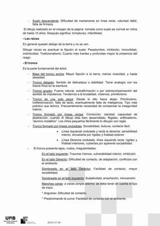 - Suelo descendente: Dificultad de mantenerse en línea recta, voluntad débil,
falta de firmeza.
El dibujo realizado en el margen de la página tomada como suelo es normal en niños
de hasta 10 años. Después significa: Inmadurez, infantilidad.
- Las raíces
En general quedan debajo de la tierra y no se ven.
Dibujar raíces es acentuar la fijación al suelo: Pesadumbre, inhibición, inmovilidad,
instintividad. Tradicionalismo. Cuanto más fuertes y profundas mayor la presencia del
rasgo.
- El tronco
Es la parte fundamental del árbol.
- Base del tronco ancha: Mayor fijación a la tierra, menos vivacidad, y hasta
obesidad.
- Tronco delgado: Sentido de delicadeza o debilidad. Tiene analogía con los
trazos finos en la escritura.
- Tronco grueso: Fuerza natural, autoafirmación o por sobrecompensación del
sentido de impotencia. Tendencia a la brutalidad, violencia, primitivismo.
- Tronco de una sola pieza: Desde lo alto hacia abajo: Primitivismo,
indiferenciación, falta de tacto, eventualmente falta de inteligencia. Tipo más
práctico que teórico. Frecuentemente necesidad de compensar la inseguridad
interior.
- Tronco formado por líneas rectas: Corrección, claridad, capacidad de
abstracción, cuando el dibujo esta bien desarrollado. Rigidez, artificialismo,
“alumno modélico”. Los niños pequeños fácilmente lo dibujan con regla.
- Tronco formado por líneas onduladas: Sociabilidad, dulzura, contacto fácil.
• Línea Izquierda ondulada y recta la derecha: sensibilidad
interior, encubierta por rigidez y frialdad exterior
• Línea Derecha ondulada, línea izquierda recta: rigidez y
frialdad interiores, cubiertas por aparente sociabilidad.
- El tronco presenta tajos, nudos, irregularidades:
En el lado Izquierdo: Traumas íntimos, vulnerabilidad interior, inhibición.
En el lado Derecho: Dificultad de contacto, de adaptación, conflictos con
el ambiente.
Sombreado en el lado Derecho: Facilidad de contacto, mayor
sociabilidad.
Sombreado en el lado Izquierdo: Subjetividad, ensoñación, introversión.
Manchas varias: a veces simple adorno; se debe tener en cuenta el tipo
de trazo:
* Anguloso: Dificultad de contacto.
* Predominando la curva: Facilidad de contacto con el ambiente.
 