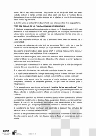 Índice. Así si hay particularidades importantes en el dibujo del árbol, una rama
cortada, corte en el tronco, se mide a qué altura están y se divide el resultado de esa
distancia por el número índice obteniéndose así la edad en la que el dibujante puede
haber sufrido algún trauma.
G. Gaffuri utiliza el test del árbol (Baum Test) para el diagnóstico de la esquizofrenia.
TEST DEL DIBUJO DE LA FIGURA HUMANA DE MACHOVER
El dibujo de una persona fue originalmente empleado por F. Goodenough (1926) para
determinar el nivel intelectual en los niños, pero pronto los psicólogos vislumbraron su
utilidad como expresión de los conflictos y de las motivaciones internas, entre ellos la
autora del test, Karen Machover (1949).
Tiene una importante tradición de uso y aplicación como forma de estudio de la
personalidad.
La técnica de aplicación de este test es sumamente fácil y esto es lo que ha
constituido una de las mayores ventajas y a lo que se debe su extensa difusión.
Se presenta al examinado un papel blanco DINA 4, un lápiz medianamente blando, y
una goma de borrar y se le pide que dibuje una persona.
Mientras el sujeto trabaja de forma disimulada se toman datos. El tiempo que tarda en
realizar el dibujo, la secuencia de partes dibujadas, si ha utilizado la goma y qué partes
ha borrado, que sexo ha dibujado.
Cuando el sujeto ha terminado se le da otra hoja en blanco y se le pide que dibuje una
persona del sexo opuesto al que acaba de dibujar.
Si el sujeto sólo dibujara una cara se le pide que dibuje el resto del cuerpo.
Si el sujeto ofrece resistencia a dibujar se les asegura que su tarea tiene sólo un valor
como experiencia psicológica, que en realidad nada importa que sepa o no dibujar.
Si el sujeto omite alguna parte del cuerpo se le puede presionar para que trate de
completarlo, anotando las omisiones primeras, ya que sirven de indicios para la
interpretación.
En la segunda parte está lo que se llama el “análisis de las asociaciones”, éstas
tienen valor para dilucidar algunos significados especiales y problemas particulares del
dibujo, además el método asociativo ofrece un excelente tema para el interrogatorio
indirecto.
La mayoría de personas no atienden al modelo gráfico cuando comienzan a producir
asociaciones, rápidamente se deslizan hacia sus propios defectos, compensaciones y
deseos. A menudo se introducen personalizaciones inconscientes y los sujetos
empiezan a decir “yo”, aunque aparentemente hablan de la persona dibujada.
El cuestionario de Karen Machover está destinado a descubrir las actitudes del
paciente hacia sí mismo y hacia los demás.
Se toma el dibujo del sexo del examinado y se le dice que se invente un relato acerca
de esta persona que él o ella han dibujado como si fuera un personaje de teatro o
novela.
 