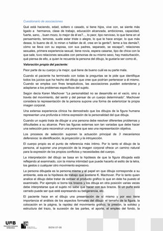 Cuestionario de asociaciones
Qué está haciendo, edad, soltero o casado, si tiene hijos, vive con, se siente más
ligado a hermanos, clase de trabajo, educación alcanzada, ambiciones, capacidad,
fuerte, sano, , buen mozo, lo mejor de él es?..., lo peor, tipo nervioso, lo que tiene en el
pensamiento, temores, suele estar triste o alegre, lo que le hace enojar, lo que más
desea, lo bueno de él, lo miran o hablan de él, cree en la gente?, teme a los demás?,
cómo se lleva con su esposa, con sus padres, separado, se escapa?, relaciones
sexuales, primera experiencia sexual, tiene novia, espera casarse, tipo de chica con la
que sale, tuvo relaciones sexuales con personas de su mismo sexo, hay masturbación,
qué piensa de ello, a quien le recuerda la persona del dibujo, le gustaría ser como él..
Valoración propia del paciente:
Peor parte de su cuerpo y la mejor, qué tiene de bueno cuál es su parte mala.
Cuando el paciente ha terminado con todas la preguntas se le pide que identifique
todos los juicios que ha hecho del dibujo que cree que podrían pertenecer a él mismo.
Cuando se emplea con fines terapéuticos, las asociaciones pueden extenderse y
adaptarse a los problemas específicos del sujeto.
Según decía Karen Machover “La personalidad no se desarrolla en el vacío, sino a
través del movimiento, del sentir y del pensar de un cuerpo determinado”. Machover
considera la representación de la persona supone una forma de exteriorizar la propia
imagen corporal.
Una extensa experiencia clínica ha demostrado que los dibujos de la figura humana
representan una profunda e íntima expresión de la personalidad del que dibuja.
Cuando un sujeto trata de dibujar a una persona debe resolver diferentes problemas y
dificultades a su alcance. Pero las figuras externas son tan variadas que debe hacer
una selección para reconstruir una persona que sea una representación objetiva.
Los procesos de selección suponen la actuación principal de 3 mecanismos
defensivos: la identificación, la proyección y la introyección.
El cuerpo propio es el punto de referencia más íntimo. Por lo tanto el dibujo de la
persona, al suponer una proyección de la imagen corporal ofrece un camino natural
para la expresión de los propios conflictos y necesidades del cuerpo.
La interpretación del dibujo se basa en la hipótesis de que la figura dibujada está
reflejando al examinado, con la misma intimidad que puede hacerlo el estilo de la letra,
los gestos o cualquier otro movimiento expresivo.
La persona dibujada es la persona misma y el papel en que dibuja corresponde a su
ambiente, esta es la hipótesis de trabajo que sostiene K. Machover. Por lo tanto quien
analice el dibujo debe tratar de extraer el producto gráfico lo que en éste ha puesto el
examinado. Por ejemplo si borra los brazos y los dibuja en otra posición varias veces
debe interpretarse que el sujeto no sabe que hacer con sus brazos. Si un puño está
cerrado puede ser que esté expresando su beligerancia, etc.
El paciente hace en el dibujo una presentación de sí mismo y por eso tiene
importancia el análisis de los aspectos formales del dibujo: el tamaño de la figura, la
colocación en la página, la rapidez del movimiento gráfico, la presión, la solidez y
estructura del trazo, la sucesión de las partes, el aporte, el empleo del fondo, la
 