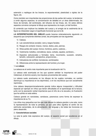 extensión o repliegue de los brazos, la espontaneidad, plasticidad o rigidez de la
figura, etc.
Como también son importantes las proporciones de las partes del cuerpo, la tendencia
a omitir algunos aspectos, la concentración de detalles en un área determinada, los
focos de borrado, del sombreado, del refuerzo de las líneas, etc. En estos últimos
aspectos conviene comparar el dibujo que representa a la mujer y el del hombre.
El contenido que implican los detalles del cuerpo y el arreglo de la vestimenta de la
figura se interpretan según el significado funcional que se le dé.
LA INTERPRETACIÓN DEL DIBUJO puede hacerse ordenadamente siguiendo un
esquema que comprende distintas zonas, las principales son las siguientes:
1) Cabeza.
2) Las características sociales: cara y rasgos faciales.
3) Rasgos de contacto: brazos, manos, dedos, pies, piernas.
4) Otras partes del cuerpo: tronco, hombros, pecho, caderas...
5) Vestimenta: bolsillos, cremalleras, lazos, corbata, zapatos, sombrero...
6) Aspectos estructurales y formales: tema, movimiento, sucesión, simetría,
tamaño, colocación, perspectiva, proporciones...
7) Indicadores de conflicto: borraduras, sombreados
8) Diferencias entre la representación del hombre y la mujer.
1. La cabeza
La cabeza es el centro más importante para la localización del Yo.
La cabeza está acentuada en los que quieren señalar la importancia del poder
intelectual, el dominio social y los impulsos provenientes del cuerpo.
La cabeza suele acentuarse en los dibujos de los sujetos normales, en cambio
disminuye su importancia en los deprimidos, o en los neuróticos que son socialmente
reprimidos.
Una cabeza desproporcionadamente grande indica alguna incapacidad y dificultad
especial por ejemplo en niños que tienen dificultades en el aprendizaje de la lectura,
junto con la asociación verbal importancia que el niño da a la escuela y la frustración
que ha sufrido en esta esfera.
Cabeza grande en narcisistas, vanidosos, paranoicos como forma de expresar la
importancia de su Yo.
Los niños muy pequeños son los que más dibujan la cabeza grande o una sola, como
la representación de toda la persona, ya que para ellos significa el centro de los
estímulos sensoriales, de la alimentación, del lenguaje y de todas las funciones en
pleno desarrollo.
2.- Características sociales
La cara la parte más expresiva del cuerpo, el aspecto social por excelencia en el
dibujo.
 