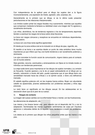 Con independencia de la aptitud para el dibujo los sujetos dan a la figura
inconscientemente, una expresión de miedo, agresión, odio, sorpresa, etc.
Generalmente es lo primero que se dibuja, si es lo último suele presentar
perturbaciones en las relaciones interpersonales.
Los tímidos suelen pintar los rasgos faciales muy suavemente, mientras que aquellos
que compensan mediante la fantasía su debilidad crean una imagen del Yo agresiva y
socialmente dominante.
Los niños, alcohólicos, los de tendencia regresiva o los de temperamento deprimido
tienden a acentuar los rasgos de la boca sobre otras facciones.
La boca con rasgos cóncavos y receptivos se encuentra en individuos dependientes,
de tipo pasivo.
La boca con una línea recta significa agresividad.
El interés por la zona erótica oral es la inclusión en el dibujo de pipa, cigarrillo, etc.
El mentón si se borra o se acentúa desde un punto de vista simbólico tiene mucha
importancia ya que infiere que hay una fuerte tendencia a ser socialmente poderoso y
dominante.
Los ojos concretan la función social de comunicación, órgano básico para el contacto
con el mundo exterior.
Ojos grandes, oscuros, acentuados y amenazadores con fijeza en la mirada revela un
individuo con tendencias paranoicas.
La oreja suele tener poca importancia en los dibujos de sujetos normales y su omisión
es frecuente. Cuando aparece y se le da un papel sobresaliente en el dibujo por su
tamaño, colocación a través del pelo...puede suponerse que el que dibuja tiene una
sensibilidad marcada hacia las críticas o a la opinión social, o tiene una deficiencia
marcada.
El cabello significa potencia viril, en las mujeres fuerza erótica. Mujer con abundante
cabello es apasionada, jóvenes adolescentes con problemas sexuales y niños algo
precoces.
La nariz tiene un significado en los dibujos sexual. En los adolescentes en la
asociación dicen que es lo peor de su cuerpo.
3) Rasgos de contacto
La imagen del cuerpo cambia con la enfermedad física o mental, con las frustraciones,
las alteraciones de adaptación, etc.
Las manos y los brazos tienen una gran relación con el desarrollo del Yo y con la
adaptación. Sombreadas las manos sugiriendo sentimientos de culpa por impulsos
agresivos o colocadas detrás de la espalda como tendencia a evadir los problemas,
etc.
Los dedos es lo primero que dibujan los niños pequeños antes que las manos o los
pies.
 