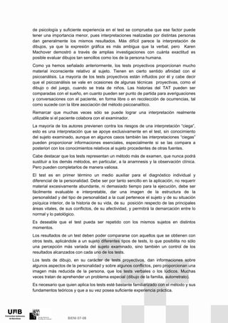 de psicología y suficiente experiencia en el test se comprueba que ese factor puede
tener una importancia menor, pues interpretaciones realizadas por distintas personas
dan generalmente los mismos resultados. Más difícil parece la interpretación de
dibujos, ya que la expresión gráfica es más ambigua que la verbal, pero Karen
Machover demostró a través de amplias investigaciones con cuánta exactitud es
posible evaluar dibujos tan sencillos como los de la persona humana.
Como ya hemos señalado anteriormente, los tests proyectivos proporcionan mucho
material inconsciente relativo al sujeto. Tienen en cierto sentido afinidad con el
psicoanálisis. La mayoría de los tests proyectivos están influidos por él y cabe decir
que el psicoanálisis se vale en ocasiones de algunas técnicas proyectivas, como el
dibujo o del juego, cuando se trata de niños. Las historias del TAT pueden ser
comparadas con el sueño, en cuanto pueden ser punto de partida para averiguaciones
y conversaciones con el paciente, en forma libre o en recolección de ocurrencias, tal
como sucede con la libre asociación del método psicoanalítico.
Remarcar que muchas veces sólo se puede lograr una interpretación realmente
utilizable si el paciente colabora con el examinador.
La mayoría de los autores previenen contra los riesgos de una interpretación “ciega”,
esto es una interpretación que se apoye exclusivamente en el test, sin conocimiento
del sujeto examinado, aunque en algunos casos también las interpretaciones “ciegas”
pueden proporcionar informaciones esenciales, especialmente si se las compara a
posteriori con los conocimientos relativos al sujeto procedentes de otras fuentes.
Cabe destacar que los tests representan un método más de examen, que nunca podrá
sustituir a los demás métodos, en particular, a la anamnesis y la observación clínica.
Pero pueden completarlos de manera valiosa.
El test es en primer término un medio auxiliar para el diagnóstico individual y
diferencial de la personalidad. Debe ser por tanto sencillo en la aplicación, no requerir
material excesivamente abundante, ni demasiado tiempo para la ejecución, debe ser
fácilmente evaluable e interpretable, dar una imagen de la estructura de la
personalidad y del tipo de personalidad a la cual pertenece el sujeto y de su situación
psíquica interior, de la historia de su vida, de su posición respecto de las principales
áreas vitales, de sus conflictos, de su afectividad, y permitirá la demarcación entre lo
normal y lo patológico.
Es deseable que el test pueda ser repetido con los mismos sujetos en distintos
momentos.
Los resultados de un test deben poder compararse con aquellos que se obtienen con
otros tests, aplicándole a un sujeto diferentes tipos de tests, lo que posibilita no sólo
una percepción más variada del sujeto examinado, sino también un control de los
resultados alcanzados con cada uno de los tests.
Los tests de dibujo, en su carácter de tests proyectivos, dan informaciones sobre
algunos aspectos de la personalidad y sobre algunos conflictos, pero proporcionan una
imagen más reducida de la persona, que los tests verbales o los lúdicos. Muchas
veces tratan de aprehender un problema especial (dibujo de la familia, autorretrato).
Es necesario que quien aplica los tests esté bastante familiarizado con el método y sus
fundamentos teóricos y que a su vez posea suficiente experiencia práctica.
 