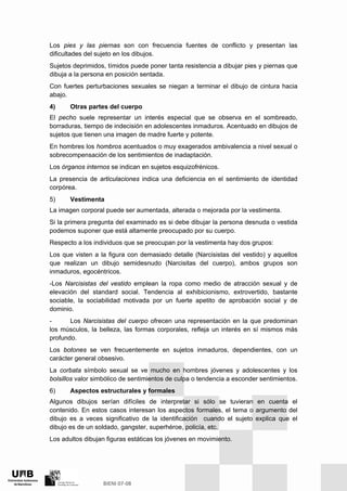Los pies y las piernas son con frecuencia fuentes de conflicto y presentan las
dificultades del sujeto en los dibujos.
Sujetos deprimidos, tímidos puede poner tanta resistencia a dibujar pies y piernas que
dibuja a la persona en posición sentada.
Con fuertes perturbaciones sexuales se niegan a terminar el dibujo de cintura hacia
abajo.
4) Otras partes del cuerpo
El pecho suele representar un interés especial que se observa en el sombreado,
borraduras, tiempo de indecisión en adolescentes inmaduros. Acentuado en dibujos de
sujetos que tienen una imagen de madre fuerte y potente.
En hombres los hombros acentuados o muy exagerados ambivalencia a nivel sexual o
sobrecompensación de los sentimientos de inadaptación.
Los órganos internos se indican en sujetos esquizofrénicos.
La presencia de articulaciones indica una deficiencia en el sentimiento de identidad
corpórea.
5) Vestimenta
La imagen corporal puede ser aumentada, alterada o mejorada por la vestimenta.
Si la primera pregunta del examinado es si debe dibujar la persona desnuda o vestida
podemos suponer que está altamente preocupado por su cuerpo.
Respecto a los individuos que se preocupan por la vestimenta hay dos grupos:
Los que visten a la figura con demasiado detalle (Narcisistas del vestido) y aquellos
que realizan un dibujo semidesnudo (Narcisitas del cuerpo), ambos grupos son
inmaduros, egocéntricos.
-Los Narcisistas del vestido emplean la ropa como medio de atracción sexual y de
elevación del standard social. Tendencia al exhibicionismo, extrovertido, bastante
sociable, la sociabilidad motivada por un fuerte apetito de aprobación social y de
dominio.
- Los Narcisistas del cuerpo ofrecen una representación en la que predominan
los músculos, la belleza, las formas corporales, refleja un interés en sí mismos más
profundo.
Los botones se ven frecuentemente en sujetos inmaduros, dependientes, con un
carácter general obsesivo.
La corbata símbolo sexual se ve mucho en hombres jóvenes y adolescentes y los
bolsillos valor simbólico de sentimientos de culpa o tendencia a esconder sentimientos.
6) Aspectos estructurales y formales
Algunos dibujos serían difíciles de interpretar si sólo se tuvieran en cuenta el
contenido. En estos casos interesan los aspectos formales, el tema o argumento del
dibujo es a veces significativo de la identificación cuando el sujeto explica que el
dibujo es de un soldado, gangster, superhéroe, policía, etc.
Los adultos dibujan figuras estáticas los jóvenes en movimiento.
 