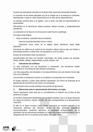 Cuando hay demasiada actividad en el dibujo debe suponerse demasiada fantasía.
La sucesión de las partes dibujadas nos da la imagen de si la persona es ordenada,
desordenada o sigue un orden desconocido en el caso de los esquizofrénicos.
La simetría extrema lleva a la rigidez y por lo tanto una falta de espontaneidad en
personalidad.
Dificultades en la dominancia lateral producen dibujos torcidos y exageradamente
asimétricos.
La colocación en la hoja es la misma que se suele hace en grafología.
Si la figura está dirigida:
- Hacia la derecha orientado hacia el ambiente.
- Hacia la izquierda orientado hacia sí mismo.
- Colocación hacia arriba de la página indica optimismo, hacia abajo
depresión.
Individuos con déficit en el control de los impulsos utilizan toda la hoja, los tímidos e
introvertidos tienden a utilizar solo una superficie y no en el centro.
Exceso de sombreado indica neuroticismo.
Características del trazo son también importantes, las líneas pueden ser gruesas,
firmes, sólidas, débiles, fragmentadas, suaves, difusas...etc.
7) Indicadores de conflictos
Lo más importante son las borraduras o sombreado. Las borraduras suelen
presentarse en neuróticos de tipo obsesivo-compulsivo.
Los niños pequeños, los retrasados o los esquizofrénicos rara vez intentan borrar algo
una vez ya dibujado.
Los borrones, la tendencia a borrar se consideran una expresión de la ansiedad.
El rayado vigoroso y fuerte suele además representar una forma de descarga de la
agresividad se encuentra en los niños y en psicópatas.
El sombreado suave revela conflictos inconsciente de tipo sexual.
8) Diferencias entre la representación del hombre y la mujer
Tienen importancia sobre todo por su consideración en relación con el sexo al que
pertenece el sujeto.
Un hombre fuertemente identificado con su madre tenderá a dar a la figura femenina
los rasgos de dominio, mentón, tamaño, etc, que corresponderían a la representación
masculina.
El test de la figura humana como prueba proyectiva se muestra sensible a las
variaciones afectivas del individuo, dentro de sus contextos específicos
comunicacionales, revelando asimismo, el progresivo enriquecimiento de la
asimilación de las estructuras somáticas a lo largo del proceso evolutivo infantil y de la
integración del niño en el ámbito social (Sitton, R.y Light.,1992).
 