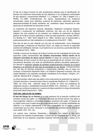 El test de la figura humana ha sido ampliamente utilizado para la identificación de
jóvenes con trastornos emocionales de tipo depresivo o con problemas conductuales
de tipo agresivo y oposicionista (McNeish, T.J. y Naglieri J.A. 1993 y Naglieri J.A. y
Pfeiffer S.I.,1992). Evidentemente, los signos representativos de trastornos
emocionales- trazos poco definidos, ausencia de elementos, elementos agresivos,
desproporcionalidad de partes somáticas, etc, mostraban mayor frecuencia en este
grupo que en estudiantes de educación normal.
La evaluación del esquema corporal, lateralidad, integración conceptual temporo-
espacial y consecución de habilidades motóricas, han sido uno de los objetivos
tratados con más amplitud en los estudios con modelos de evaluación de dibujos
gráficos de la figura humana aplicados a niños de edad preescolar y escolar (Offman,
H.y Bradley S.J., 1992; Short Degraff et al, 1992), mientras que el autoconcepto y
ajuste psicosocial son más analizados en la adolescencia (Yama M.F., 1990).
Este tipo de test ha sido utilizado por otro tipo de profesionales, como terapeutas
ocupacionales y profesores de educación física, con objeto de conocer la capacidad
implícita de habilidades motrices o sus trastornos en sus alumnos y pacientes (Barnett,
A y Henderson Sh.E., 1992).
También a través de los dibujos de la figura humana se han investigado de forma más
específica cuáles representaban los estados emocionales íntimos dentro de la
situación traumática de abuso sexual infantil a lo largo del proceso evolutivo y la
identificación de dicho suceso en niños que se sospechaba de ser víctimas. Con niños
sexualmente abusados una serie de identificadores gráficos peculiares aparecieron,
por ejemplo la aparición repetida de genitales anatómicamente correctos en la figura
femenina o la inhibición de todo tipo de sexualidad en los dibujos. Complementarlos
con otro tipo de técnicas proyectivas o cuestionarios infantiles, sea el juego con
muñecas, el Rorschach Depresión Index y el Children’s Depresión Inventory, dan una
amplia fiabilidad a los originales resultados manifiestos de los dibujos ( Shapiro, J.P.;
Leifer M.; Martone M.W. y Kassen L.,1990).
La clínica también utiliza este test gráfico como instrumento de predicción de riesgo en
el ámbito educativo y emocional para niños en guarderías (Goldman, R. Y Gilbert D.C.,
1992), así como ante potencial riesgo de suicidio en niños con problemas de
integración escolar o inestabilidad emocional (Pfeffer C.R. y Richman J., 1991). O los
efectos que conlleva la presencia o ausencia de figura parental a lo largo del desarrollo
emocional infantil (Payme M.A., 1990).
TEST DEL DIBUJO DE UN ANIMAL
El test del Dibujo de un Animal es el más expresivo de la situación conflictiva del
momento actual del sujeto. La información derivada del Animal provee más datos a
nivel pregenital, relativos a momentos evolutivos anteriores del sujeto. Al tratarse de
un objeto nuevo que el sujeto tiene que crear desde dentro, sin tantas posibilidades de
referirse a un modelo preexistente, y ser poco manipulable por el sujeto y menos
contaminado que los otros, enriquece y complementa las aportaciones de otros tests
como WISC, CAT, TAT...etc.
Los autores Levy, Hammer, Rosenberg y Schwartz, han tratado el test como
proyección de impulsos fundamentales, a través del tipo de animal que se dibuja, del
tratamiento de sus aspectos corporales (especial mención a la cola y patas), de la
 