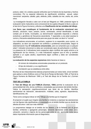 postura, edad, rol y estatus popular atribuidos (por la historia de las leyendas y hechos
conocidos). Por su especial referencia de significación simbólica sexual, caben
mencionar: serpiente, caballo, gato, elefante, jirafa, caballito de mar, araña, etc, entre
otros.
La investigación llevada a cabo con el test por Maganto en 1989, pretende lograr la
evaluación tanto madurativa como emocional de los sujetos (Koppitz lo llevó a cabo en
el test de la Figura.Humana) y efectúa una Clasificación de las variables del dibujo:
Los Ítems que constituyen el fundamento de la evaluación emocional son:
tamaño, ubicación, trazo, presión, borrar, sombreado, animal identificable, si está
cortado por el borde, incompleto...La denominación esperable responde a criterios
evolutivos y genéticos de frecuencia ascendente. Y esperable a una edad expresa lo
común y frecuente estadísticamente para ese grupo de edad, es decir lo “normal”.
Los indicadores emocionales, al contrario, sugieren lo no esperable, poco común, no
adaptativo, es decir son expresión de conflictos o problemas emocionales. Según la
estandarización hay 27 indicadores emocionales, pero se comprobó que a cualquier
edad 1 indicador emocional no debe ser considerado signo de perturbación o conflicto.
La presencia de 2 indicadores haría sospechar algún conflicto del sujeto entorno a la
significación de los mismos. 3 o más indicadores sugieren que el niño (y también
aplicado a un sujeto adulto), experimenta algún conflicto y debe ser considerado
significativo.
La evaluación de los aspectos expresivos debe hacerse en base a:
- Al número de indicadores emocionales presentes en un protocolo
- Al tipo de indicador y a su significación
- Correlación que se establezca entre ellos
Muchas de las interpretaciones básicas proporcionadas por estos tests, sirven también
para aplicar a otros Gráficos como el Test de la Pareja de Bernstein 1964, el Test de la
Figura Humana de Machover 1949 y el Test del dibujo de la Familia de L.Corman
1967.
TEST DE LA FAMILIA
El Test del Dibujo de una FAMILIA (Corman, 1964) permite la evaluación de la
personalidad del niño, de los conflictos y ansiedades que provienen del ámbito familiar.
Valora la percepción cognitiva-emocional que tiene de su familia. Identifica
sentimientos de valoración, desvaloración, rivalidad, celos, agresión, dependencia,
identificaciones, etc.
Tiene como consigna indicar al niño “Dibuja una familia que tú imagines”.
Al proponer al sujeto que imagine una familia le invitamos a expresar las asociaciones
con las figuras más significativas y a expresarlo en el ámbito familiar que es donde los
afectos de amor / odio son más intensos.
Le proponemos trabajar en el ámbito de los deseos y de la fantasía con el grupo
familiar, omitiendo o agregando personajes, tomando decisiones sobre edad, sexo,
ubicación, cercanía o lejanía de los personajes entre sí, etc. aportando todos estos
datos importante información para el diagnóstico.
 