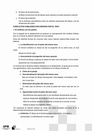 b. El plano de las estructuras
Analizar la estructura de las figuras pues expresa su propio esquema corporal
c. El plano del contenido
Ver la dinámica psicoafectiva entre los distintos personajes del dibujo y de las
tendencias del sujeto.
CONFLICTOS FAMILIARES EXPLORADOS POR EL TEST:
1. EI conflicto con los padres
Con la llegada de la adolescencia se produce un resurgimiento del Conflicto Edípico
que va a marcar la relación del joven con sus padres.
Entre las distintas formas de vivenciar esta nueva relación paterno-filial existen dos
básicas:
a. La identificación con el padre del mismo sexo
El chico/a verbaliza su deseo de ser el progenitor de su sismo sexo, el cual
suele
dibujar en primer lugar.
b: Acercamiento al progenitor del sexo opuesto
El chico/a se dibuja o expresa su deseo de estar cerca del padre o de la madre
separando así a la pareja parental.
La vivencia de la dinámica edípica despierta en el adolescente, al igual que en el niño,
una agresividad y celos que pueden manifestarse en el dibujo a través de:
a. Celos de la pareja
b. Desvaloralización del padre del mismo sexo
Bien por el trazo (lo dibuja más pequeño, más delgado, incompleto), bien
por lo que dice.
c. Eliminación del padre del mismo sexo
En este caso se elimina o se omite al padre del mismo seto por ser un
rival.
d. Agresividad contra el padre del mico sexo
Normalmente esta agresividad no se manifieste directamente sino que
aparece desplazada en el dibujo. Cuando esta agresión es muy fuerte y
difícil de contener aparece simbolizada a través de un animal, el cual
realiza el ataque al progenitor odiado.
En ocasiones la relación edípica es vivida con cierta ansiedad que lleva al Yo a
determinadas formaciones reaccionales como:
a. Inhibición: El dibujo de la familia aparece como rígido, controlado y
jerarquizado. La identificación no tiene lugar.
 