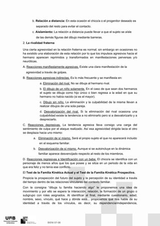 b. Relación a distancia: En esta ocasión el chico/a o el progenitor deseado es
separado del resto para evitar el contacto.
c. Aislamiento: La relación a distancia puede llevar a que el sujeto se aísle
de las demás figuras del dibujo mediante barreras.
2. La rivalidad fraterna
Una cierta agresividad en la relación fraterna es normal; sin embargo en ocasiones no
ha existido una elaboración de esta relación por lo que los impulsos agresivos hacia el
hermano aparecen reprimidos y transformados en manifestaciones perversas y/o
neuróticas.
A. Reacciones manifiestamente agresivas. Existe una clara manifestación de la
agresividad a través de golpes.
B. Reacciones agresivas indirectas. Es lo más frecuente y se manifiesta en:
a. Eliminación del rival. No se dibuja al hermano rival.
b. El dibujo de un niño solamente. En el caso de que sean dos hermanos
el sujeto se dibuja como hijo único o bien regresa a la edad en que su
hermano no había nacido (si es el mayor).
c. Dibujo sin niño. La eliminación y la culpabilidad de la misma llevan a
realizar dibujos de una sola pareja.
d. Desvalorización del rival. Si la eliminación del rival ocasiona una
culpabilidad existe la tendencia a no eliminarlo pero si a desvalorizarlo y a
despreciarlo.
C. Reacciones depresivas. La tendencia agresiva lleva consigo una carga del
sentimiento de culpa por el ataque realizado. Así esa agresividad dirigida lacia el otro
se desplaza hacia uno mismo:
a. Eliminación de sí mismo. Será el propio sujeto el que no aparecerá incluido
en el esquema familiar.
b. Desvalorización de sí mismo. Aunque si se autoincluye en la dinámica
familiar aparece desvencijado respecto al resto de los miembros.
D. Reacciones regresivas e Identificación con un bebe. El chico/a se identifica con un
personaje de menos años que los que posee y se sitúa en un periodo de la vida en
que era feliz y no tenía ese conflicto.
El Test de la Familia Kinética Actual y el Test de la Familia Kinética Prospectiva.
Propicia la prospección del futuro del sujeto y la percepción de su identidad a través
del tiempo dentro de las relaciones vinculares del contexto familiar.
Con la consigna “dibuja tu familia haciendo algo” le proponemos una idea de
movimiento y por ello se espera la interacción, relación, la formación de un grupo o
subgrupo con roles asignados. Al identificar al final, mediante cuestionario, edad,
nombre, sexo, vínculo, qué hace y dónde está... propiciamos que nos hable de su
identidad a través de los vínculos, es decir, su dependencia/independencia,
 