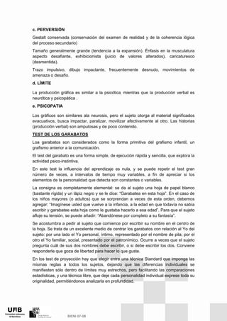 c. PERVERSIÓN
Gestalt conservada (conservación del examen de realidad y de la coherencia lógica
del proceso secundario)
Tamaño generalmente grande (tendencia a la expansión). Énfasis en la musculatura
aspecto desafiante, exhibicionista (juicio de valores alterados), caricaturesco
(desmentida).
Trazo impulsivo, dibujo impactante, frecuentemente desnudo, movimientos de
amenaza o desafío.
d. LÍMITE
La producción gráfica es similar a la psicótica, mientras que la producción verbal es
neurótica y psicopática .
e. PSICOPATIA
Los gráficos son similares ala neurosis, pero el sujeto otorga al material significados
evacuativos, busca impactar, paralizar, movilizar afectivamente al otro. Las historias
(producción verbal) son ampulosas y de poco contenido.
TEST DE LOS GARABATOS
Loa garabatos son considerados como la forma primitiva del grafismo infantil, un
grafismo anterior a la comunicación.
El test del garabato es una forma simple, de ejecución rápida y sencilla, que explora la
actividad psico-instintiva.
En este test la influencia del aprendizaje es nula, y se puede repetir el test gran
número de veces, a intervalos de tiempo muy variables, a fin de apreciar si los
elementos de la personalidad que detecta son constantes o variables.
La consigna es completamente elemental: se da al sujeto una hoja de papel blanco
(bastante rígida) y un lápiz negro y se le dice: “Garabatea en esta hoja”. En el caso de
los niños mayores (o adultos) que se sorprendan a veces de esta orden, debemos
agregar: “Imagínese usted que vuelve a la infancia, a la edad en que todavía no sabía
escribir y garabatee esta hoja como le gustaba hacerlo a esa edad”. Para que el sujeto
afloje su tensión, se puede añadir: “Abandónese por completo a su fantasía”.
Se acostumbra a pedir al sujeto que comience por escribir su nombre en el centro de
la hoja. Se trata de un excelente medio de centrar los garabatos con relación al Yo del
sujeto: por una lado el Yo personal, íntimo, representado por el nombre de pila; por el
otro el Yo familiar, social, presentado por el patronímico. Ocurre a veces que el sujeto
pregunta cuál de sus dos nombres debe escribir, o si debe escribir los dos. Conviene
responderle que goza de libertad para hacer lo que guste.
En los test de proyección hay que elegir entre una técnica Standard que imponga las
mismas reglas a todos los sujetos, dejando que las diferencias individuales se
manifiesten sólo dentro de límites muy estrechos, pero facilitando las comparaciones
estadísticas, y una técnica libre, que deje cada personalidad individual exprese toda su
originalidad, permitiéndonos analizarla en profundidad.
 