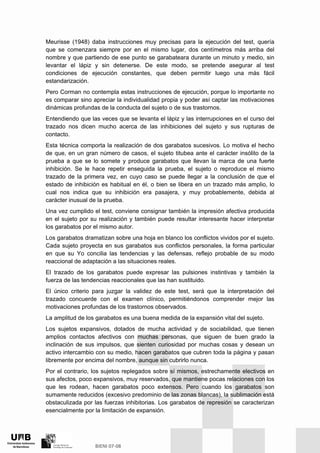 Meurisse (1948) daba instrucciones muy precisas para la ejecución del test, quería
que se comenzara siempre por en el mismo lugar, dos centímetros más arriba del
nombre y que partiendo de ese punto se garabateara durante un minuto y medio, sin
levantar el lápiz y sin detenerse. De este modo, se pretende asegurar al test
condiciones de ejecución constantes, que deben permitir luego una más fácil
estandarización.
Pero Corman no contempla estas instrucciones de ejecución, porque lo importante no
es comparar sino apreciar la individualidad propia y poder así captar las motivaciones
dinámicas profundas de la conducta del sujeto o de sus trastornos.
Entendiendo que las veces que se levanta el lápiz y las interrupciones en el curso del
trazado nos dicen mucho acerca de las inhibiciones del sujeto y sus rupturas de
contacto.
Esta técnica comporta la realización de dos garabatos sucesivos. Lo motiva el hecho
de que, en un gran número de casos, el sujeto titubea ante el carácter insólito de la
prueba a que se lo somete y produce garabatos que llevan la marca de una fuerte
inhibición. Se le hace repetir enseguida la prueba, el sujeto o reproduce el mismo
trazado de la primera vez, en cuyo caso se puede llegar a la conclusión de que el
estado de inhibición es habitual en él, o bien se libera en un trazado más amplio, lo
cual nos indica que su inhibición era pasajera, y muy probablemente, debida al
carácter inusual de la prueba.
Una vez cumplido el test, conviene consignar también la impresión afectiva producida
en el sujeto por su realización y también puede resultar interesante hacer interpretar
los garabatos por el mismo autor.
Los garabatos dramatizan sobre una hoja en blanco los conflictos vividos por el sujeto.
Cada sujeto proyecta en sus garabatos sus conflictos personales, la forma particular
en que su Yo concilia las tendencias y las defensas, reflejo probable de su modo
reaccional de adaptación a las situaciones reales.
El trazado de los garabatos puede expresar las pulsiones instintivas y también la
fuerza de las tendencias reaccionales que las han sustituido.
El único criterio para juzgar la validez de este test, será que la interpretación del
trazado concuerde con el examen clínico, permitiéndonos comprender mejor las
motivaciones profundas de los trastornos observados.
La amplitud de los garabatos es una buena medida de la expansión vital del sujeto.
Los sujetos expansivos, dotados de mucha actividad y de sociabilidad, que tienen
amplios contactos afectivos con muchas personas, que siguen de buen grado la
inclinación de sus impulsos, que sienten curiosidad por muchas cosas y desean un
activo intercambio con su medio, hacen garabatos que cubren toda la página y pasan
libremente por encima del nombre, aunque sin cubrirlo nunca.
Por el contrario, los sujetos replegados sobre sí mismos, estrechamente electivos en
sus afectos, poco expansivos, muy reservados, que mantiene pocas relaciones con los
que les rodean, hacen garabatos poco extensos. Pero cuando los garabatos son
sumamente reducidos (excesivo predominio de las zonas blancas), la sublimación está
obstaculizada por las fuerzas inhibitorias. Los garabatos de represión se caracterizan
esencialmente por la limitación de expansión.
 