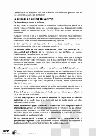 La elección de un método se realizará en función de la inclinación personal y de los
conocimientos casuales del profesional
La utilidad de los test proyectivos 
Facilitan el contacto con el enfermo.
Es muy válido en particular cuando el sujeto tiene inhibiciones para hablar de sí
mismo, relatar su historia o indicar sus conflictos, estando más dispuesto para relatar
historias a partir de unas láminas, o para hacer un dibujo, que para una conversación
confidencial.
Aunque no siempre es así y en ocasiones, aunque poco frecuentes, hay personas que
reaccionan con cierta agresividad ante la iniciación del examen con tests proyectivos
calificándolos como infantiles, mostrando resistencia y repulsión.
El test permite el establecimiento de un contacto inicial que favorece
considerablemente las relaciones y exámenes posteriores.
Da muchas veces en un tiempo relativamente breve una impresión de la
personalidad del enfermo, de su estructura, de sus conflictos, de sucesos
importantes que han determinado su pasado.
En la entrevista directa con el paciente transcurre un tiempo hasta que se consigue
tratar ciertos temas y poder formarse una idea de su personalidad, mientras que el test
proporciona una impresión, dando una visión relativamente rápida del sujeto y de la
situación en que se encuentra.
Se halla expresión material no sólo de lo consciente sino de lo inconsciente.
Se adquieren contornos definidos en las respuestas del test, especialmente en las del
TAT y en muchos dibujos, cosas que el paciente había olvidado, desalojado, que no
osa confesarse a sí mismo, sobre las cuales no tiene claridad y que en el test se
manifiestan como alusiones y formas simbólicas. Esto alcanza su máxima expresión a
través del juego. El psicólogo suizo y discípulo de Rorschach, Zulliger expuso material
abundante sobre esto.
El test en forma notablemente superior al simple interrogatorio permite reunir el
material rápidamente posibilitando así la penetración en los contenidos vivenciales.
El test trabaja con un método estandarizado, con un material que es ofrecido a
todos los sujetos de igual modo.
Con los test proyectivos no es posible descartar en ningún caso los factores
subjetivos, ni se puede llegar a la objetividad que se puede aspirar con otros
exámenes experimentales.
El test por sí solo no puede suministrar la información necesaria para establecer
el diagnóstico, pero es un elemento importante para la verificación de los estados y
comprobaciones alcanzado por otras vías, facilitando un diagnóstico diferencial y
resaltando rasgos que pueden conducir a la confirmación o corrección de nuestras
opiniones sobre el sujeto examinado.
El test permite seguir el curso, el desarrollo de la enfermedad o de la
personalidad en general. El test ejecutado en diferentes momentos distantes entre sí
puede revelar el empeoramiento o la mejoría del estado del paciente.
 