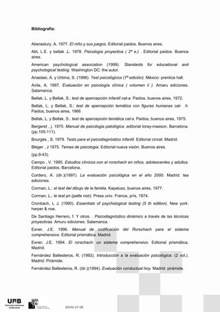 Bibliografía:
Aberastury, A. 1977. El niño y sus juegos. Editorial paidos. Buenos aires.
Abt, L.E. y bellak ,L. 1978. Psicología proyectiva ( 2ª e.) . Editorial paidos. Buenos
aires.
American psychological association (1999). Standards for educational and
psychological testing. Washington DC: the autor.
Anastasi, A. y Urbina, S. (1998). Test psicológicos (7ª edición). México: prentice hall.
Avila, A, 1997. Evaluación en psicología clínica ( volumen ii ). Amaru ediciones.
Salamanca.
Bellak, L. y Bellak, S.: test de apercepción infantil cat-a. Paidos, buenos aires, 1972.
Bellak, L. y Bellak, S.: test de apercepción temática con figuras humanas cat- h.
Paidos, buenos aires, 1966
Bellak, L. y Bellak, S.: test de apercepción temática cat-s. Paidos, buenos aires, 1975.
Bergeret , j. 1975. Manual de psicologia patológica .editorial toray-masson. Barcelona.
(pp.105-111).
Bourgès , S. 1979. Tests para el psicodiagnóstico infantil. Editorial cincel. Madrid.
Bleger , J 1975. Temas de psicologia. Editorial nueva visión. Buenos aires.
(pp.9-43).
Campo , V. 1995. Estudios clínicos con el rorschach en niños, adolescentes y adultos.
Editorial paidos. Barcelona.
Cordero, A. (dir.)(1997). La evaluación psicológica en el año 2000. Madrid: tea
ediciones.
Corman, L.: el test del dibujo de la familia. Kapelusz, buenos aires, 1977.
Corman, L.: le test pn (patte noir). Press univ. France, prís, 1974.
Cronbach, L J. (1990). Essentials of psychological testing (5 th edition). New york:
harper & row.
De Santiago Herrero, f. Y otros. . Psicodiagnóstico dinámico a través de las técnicas
proyectivas. Amuru ediciones. Salamanca.
Exner, J.E. 1996. Manual de codificación del Rorschach para el sistema
comprehensivo. Editorial prismática. Madrid.
Exner, J.E. 1994. El rorschach: un sistema comprehensivo. Editorial prismática.
Madrid.
Fernández Ballesteros, R. (1992). Introducción a la evaluación psicológica. (2 vol.).
Madrid: Pirámide.
Fernández Ballesteros, R. (dir.)(1994). Evaluación conductual hoy. Madrid: pirámide.
 