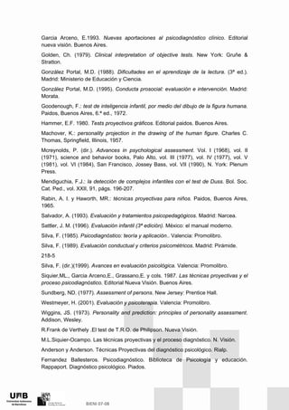 Garcia Arceno, E.1993. Nuevas aportaciones al psicodiagnóstico clínico. Editorial
nueva visión. Buenos Aires.
Golden, Ch. (1979). Clinical interpretation of objective tests. New York: Gruñe &
Stratton.
González Portal, M.D. (1988). Dificultades en el aprendizaje de la lectura. (3ª ed.).
Madrid: Ministerio de Educación y Ciencia.
González Portal, M.D. (1995). Conducta prosocial: evaluación e intervención. Madrid:
Morata.
Goodenough, F.: test de inteligencia infantil, por medio del dibujo de la figura humana.
Paidos, Buenos Aires, 6.ª ed., 1972.
Hammer, E.F. 1980. Tests proyectivos gráficos. Editorial paidos. Buenos Aires.
Machover, K.: personality projection in the drawing of the human figure. Charles C.
Thomas, Springfield, Illinois, 1957.
Mcreynolds, P. (dir.). Advances in psychological assessment. Vol. I (1968), vol. II
(1971), science and behavior books, Palo Alto, vol. III (1977), vol. IV (1977), vol. V
(1981), vol. VI (1984), San Francisco, Jossey Bass, vol. VII (1990), N. York: Plenum
Press.
Mendiguchia, F.J.: la detección de complejos infantiles con el test de Duss. Bol. Soc.
Cat. Ped., vol. XXII, 91, págs. 196-207.
Rabin, A. I. y Haworth, MR.: técnicas proyectivas para niños. Paidos, Buenos Aires,
1965.
Salvador, A. (1993). Evaluación y tratamientos psicopedagógicos. Madrid: Narcea.
Sattler, J. M. (1996). Evaluación infantil (3ª edición). México: el manual moderno.
Silva, F. (1985). Psicodiagnóstico: teoría y aplicación.. Valencia: Promolibro.
Silva, F. (1989). Evaluación conductual y criterios psicométricos. Madrid: Pirámide.
218-5
Silva, F. (dir.)(1999). Avances en evaluación psicológica. Valencia: Promolibro.
Siquier,ML., Garcia Arceno,E., Grassano,E. y cols. 1987. Las técnicas proyectivas y el
proceso psicodiagnóstico. Editorial Nueva Visión. Buenos Aires.
Sundberg, ND. (1977). Assessment of persons. New Jersey: Prentice Hall.
Westmeyer, H. (2001). Evaluación y psicoterapia. Valencia: Promolibro.
Wiggins, JS. (1973). Personality and prediction: principles of personality assessment.
Addison, Wesley.
R.Frank de Verthely .El test de T.R.O. de Philipson. Nueva Visión.
M.L.Siquier-Ocampo. Las técnicas proyectivas y el proceso diagnóstico. N. Visión.
Anderson y Anderson. Técnicas Proyectivas del diagnóstico psicológico. Rialp.
Fernandez Ballesteros. Psicodiagnóstico. Biblioteca de Psicología y educación.
Rappaport. Diagnóstico psicológico. Piados.
 