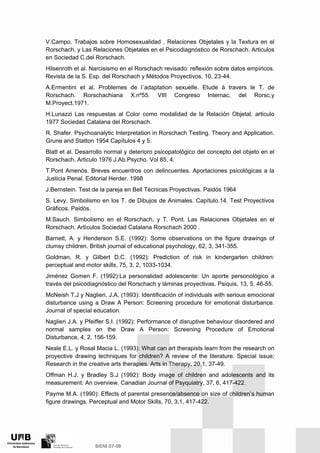 V.Campo. Trabajos sobre Homosexualidad , Relaciones Objetales y la Textura en el
Rorschach, y Las Relaciones Objetales en el Psicodiagnóstico de Rorschach. Articulos
en Sociedad C.del Rorschach.
Hilsenroth et al. Narcisismo en el Rorschach revisado: reflexión sobre datos empíricos.
Revista de la S. Esp. del Rorschach y Métodos Proyectivos, 10, 23-44.
A.Ermentini et al. Problemes de l´adaptation sexuelle. Etude à travers le T. de
Rorschach. Rorschachiana X.nº55. VIII Congreso Internac. del Rorsc.y
M.Proyect.1971.
H.Lunazzi Las respuestas al Color como modalidad de la Relación Objetal, articulo
1977 Sociedad Catalana del Rorschach.
R. Shafer. Psychoanalytic Interpretation in Rorschach Testing. Theory and Application.
Grune and Statton 1954 Capítulos 4 y 5.
Blatt et al. Desarrollo normal y deterioro psicopatológico del concepto del objeto en el
Rorschach. Articulo 1976 J.Ab.Psycho. Vol 85, 4.
T.Pont Amenós. Breves encuentros con delincuentes. Aportaciones psicológicas a la
Justicia Penal. Editorial Herder. 1998
J.Bernstein. Test de la pareja en Bell Técnicas Proyectivas. Paidós 1964
S. Levy. Simbolismo en los T. de Dibujos de Animales. Capítulo.14. Test Proyectivos
Gráficos. Paidós.
M.Sauch. Simbolismo en el Rorschach, y T. Pont. Las Relaciones Objetales en el
Rorschach. Artìculos Sociedad Catalana Rorschach 2000 .
Barnett, A. y Henderson S.E. (1992): Some observations on the figure drawings of
clumsy children. British journal of educational psychology, 62, 3, 341-355.
Goldman, R. y Gilbert D.C. (1992): Prediction of risk in kindergarten children:
perceptual and motor skills, 75, 3, 2, 1033-1034.
Jiménez Gomen F. (1992):La personalidad adolescente: Un aporte personológico a
través del psicodiagnóstico del Rorschach y láminas proyectivas. Psiquis, 13, 5, 46-55.
McNeish T.J y Naglieri, J.A, (1993): Identificación of individuals with serious emocional
disturbance using a Draw A Person: Screening procedure for emotional disturbance.
Journal of special education.
Naglieri J.A. y Pfeiffer S.I. (1992): Performance of disruptive behaviour disordered and
normal samples on the Draw A Person: Screening Procedure of Emotional
Disturbance, 4, 2, 156-159.
Neale E.L. y Rosal Macia L. (1993): What can art therapists learn from the research on
proyective drawing techniques for children? A review of the literature. Special issue;
Research in the creative arts therapies. Arts in Therapy, 20,1, 37-49.
Offman H.J. y Bradley S.J (1992): Body image of children and adolescents and its
measurement: An overview. Canadian Journal of Psyquiatry, 37, 6, 417-422.
Payme M.A. (1990): Effects of parental presence/absence on size of children’s human
figure drawings. Perceptual and Motor Skills, 70, 3,1, 417-422.
 
