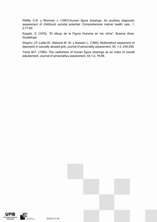 Pfeffer C.R. y Richman J. (1991):Human figure drawings: An auxiliary diagnostic
assessment of childhood suicidal potential. Comprehensive metnal health care, 1,
2,77-90.
Koppitz, E (1976). “El dibujo de la Figura Humana en los niños”. Buenos Aires.
Guadalupe.
Shapiro J.P.;Leifer.M.; Martone M. W. y Kassem L. (1990): Multimethod assesment of
depresión in sexually abused girls, journal of personality assessment, 55, 1-2, 234-248.
Yama M.F. (1990): The usefulness of human figure drawings as an index of overall
adjustement. Journal of personalityu assessment, 54,1-2, 78-86.
 