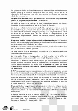 En los tests de dibujos con la ventaja de que con ellos se obtienen materiales que se
pueden conservar y comparar exactamente unos con otros, mientras que en la
observación de la conducta y de actos suministrados por el sujeto las bases de
objetividad son menores.
Muchos tests al mismo tiempo que son medios auxiliares de diagnóstico son
puntos de apoyo en una psicoterapia. Test del dibujo o TAT.
El dibujo, la narración de historias, el juego principalmente ejercen una función
liberadora. Un ejemplo de ello es el Test de los Títeres de Rambert.
Los tests son extraordinariamente valiosos facilitan y preparan el terreno para una
conversación más profundizada dentro de un contexto terapéutico. Cabe destacar la
importancia de interpretar cada tests por separado y luego compararlo con los demás
resultados de los distintos tests, de esta manera se complementaran y se
comprobarán recíprocamente, mientras se destacan distintos aspectos de la
personalidad.
El test debe ser bien elegido, suficientemente probado y elaborado. Es necesario
también que el examinador tenga la suficiente experiencia y conocimientos generales,
así como que domine el método con que trabaja.
Otro factor a tener en cuenta es el tener tiempo suficiente, ni el examinador debe tener
prisa, ni el examinado debe ser apremiado.
Se debe imponer que la personalidad no puede ser sólo valorada desde una
perspectiva puramente numérica.
La observación clínica es indispensable, y el test constituye en la clínica un
complemento esencial e imprescindible como método diagnóstico auxiliar.
Referirnos a K. Machover cuando refiere que para que los instrumentos que revelan
material proyectivo y expresivo tengan un valor científico o de diagnóstico, es preciso
que se apoyen siempre en una sólida base de observación clínica, de teoría
productiva y de investigación acerca de los procesos psíquicos fundamentales
del ser humano.
El TAT nos proporciona elementos de juicio extraordinariamente importantes para las
conexiones vivenciales de la personalidad, si evaluamos el contenido de las historias y
hacemos de ello un punto de partida de nuestro posterior análisis de la personalidad.
Entre arte, evaluación y terapia puede ser encuadrado el campo de estudio en
técnicas proyectivas (Neale E.L. y Rosal M,L., 1993). Si el niño se presenta como eje y
figura de toda creación que nos presenta en cada entrevista, el terapeuta es dentro de
la función espectador y director de cada escena.
El uso de técnicas proyectivas en la infancia es un instrumento útil para formular
hipótesis interpretativas, en especial cuando la edad y el nivel de maduración del niño
no permite la utilización de procedimientos más fácilmente cuantificables o verificables
objetivamente.
El examen mediante técnicas proyectivas (French, L.A., 1993) debe ser enfocado
hacia la exploración de la experiencia vivenciada del niño con las perturbaciones
emocionales intra y extra personales y/ o familiares (Jones E. Y Badger t., 1991;
Canellas, A.; Canellas, R y Manzano J.M., 1991).
 