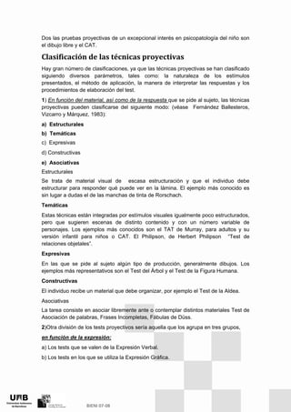 Dos las pruebas proyectivas de un excepcional interés en psicopatología del niño son
el dibujo libre y el CAT.
Clasificación de las técnicas proyectivas 
Hay gran número de clasificaciones, ya que las técnicas proyectivas se han clasificado
siguiendo diversos parámetros, tales como: la naturaleza de los estímulos
presentados, el método de aplicación, la manera de interpretar las respuestas y los
procedimientos de elaboración del test.
1) En función del material, así como de la respuesta que se pide al sujeto, las técnicas
proyectivas pueden clasificarse del siguiente modo: (véase Fernández Ballesteros,
Vizcarro y Márquez, 1983):
a) Estructurales
b) Temáticas
c) Expresivas
d) Constructivas
e) Asociativas
Estructurales
Se trata de material visual de escasa estructuración y que el individuo debe
estructurar para responder qué puede ver en la lámina. El ejemplo más conocido es
sin lugar a dudas el de las manchas de tinta de Rorschach.
Temáticas
Estas técnicas están integradas por estímulos visuales igualmente poco estructurados,
pero que sugieren escenas de distinto contenido y con un número variable de
personajes. Los ejemplos más conocidos son el TAT de Murray, para adultos y su
versión infantil para niños o CAT. El Philipson, de Herbert Philipson “Test de
relaciones objetales”.
Expresivas
En las que se pide al sujeto algún tipo de producción, generalmente dibujos. Los
ejemplos más representativos son el Test del Árbol y el Test de la Figura Humana.
Constructivas
El individuo recibe un material que debe organizar, por ejemplo el Test de la Aldea.
Asociativas
La tarea consiste en asociar libremente ante o contemplar distintos materiales Test de
Asociación de palabras, Frases Incompletas, Fábulas de Düss.
2)Otra división de los tests proyectivos sería aquella que los agrupa en tres grupos,
en función de la expresión:
a) Los tests que se valen de la Expresión Verbal.
b) Los tests en los que se utiliza la Expresión Gráfica.
 