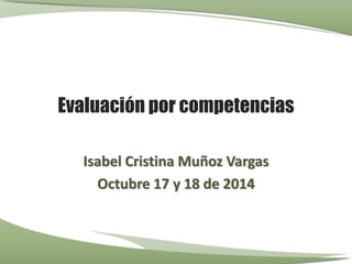Evaluación por competencias 
Isabel Cristina Muñoz Vargas 
Octubre 17 y 18 de 2014 
 