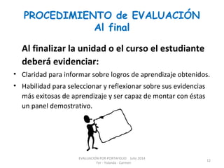 PROCEDIMIENTO de EVALUACIÓN
Al final
Al finalizar la unidad o el curso el estudiante
deberá evidenciar:
• Claridad para informar sobre logros de aprendizaje obtenidos.
• Habilidad para seleccionar y reflexionar sobre sus evidencias
más exitosas de aprendizaje y ser capaz de montar con éstas
un panel demostrativo.
EVALUACIÓN POR PORTAFOLIO Julio 2014
Fer - Yolanda - Carmen
12
 