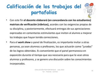 Calificación de los trabajos del
portafolios
• Con este fin el docente elaborará (en concordancia con los estudiantes)
matrices de verificación (rúbricas), acordes con las exigencias propias de
su disciplina, y posteriormente, efectuará entregas de sus apreciaciones
expresadas en comentarios estimulantes que inviten al alumno a mejorar
los trabajos que hayan tenido correcciones.
• Para el work show o panel de finalización, es importante invitar a otras
personas, ya sean alumnos o profesores, los que actuarán como “jurados”
de los logros obtenidos. Es conveniente que el panel permanezca en
exposición durante el tiempo que sea necesario para que lo vean otros
alumnos y profesores, y se genere una discusión sobre los conocimientos
incorporados.
EVALUACIÓN POR PORTAFOLIO Julio 2014
Fer - Yolanda - Carmen
14
 