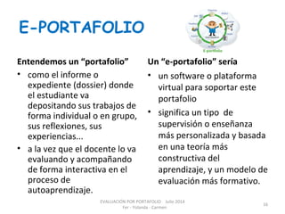 E-PORTAFOLIO
Entendemos un “portafolio”
• como el informe o
expediente (dossier) donde
el estudiante va
depositando sus trabajos de
forma individual o en grupo,
sus reflexiones, sus
experiencias...
• a la vez que el docente lo va
evaluando y acompañando
de forma interactiva en el
proceso de
autoaprendizaje.
Un “e-portafolio” sería
• un software o plataforma
virtual para soportar este
portafolio
• significa un tipo de
supervisión o enseñanza
más personalizada y basada
en una teoría más
constructiva del
aprendizaje, y un modelo de
evaluación más formativo.
EVALUACIÓN POR PORTAFOLIO Julio 2014
Fer - Yolanda - Carmen
16
 