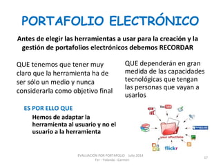PORTAFOLIO ELECTRÓNICO
Antes de elegir las herramientas a usar para la creación y la
gestión de portafolios electrónicos debemos RECORDAR
QUE tenemos que tener muy
claro que la herramienta ha de
ser sólo un medio y nunca
considerarla como objetivo final
QUE dependerán en gran
medida de las capacidades
tecnológicas que tengan
las personas que vayan a
usarlos
ES POR ELLO QUE
Hemos de adaptar la
herramienta al usuario y no el
usuario a la herramienta
EVALUACIÓN POR PORTAFOLIO Julio 2014
Fer - Yolanda - Carmen
17
 