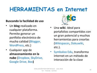 HERRAMIENTAS en Internet
Buscando la facilidad de uso
• Un blog realizado en
cualquier plataforma.
Permite generar un
portfolio electrónico de
mucha calidad (Blogger,
WordPress, etc.)
• Cualquier app de
almacenamiento en la
nube (Dropbox, SkyDrive,
Google Drive, Box)
• Una wiki. Ideal para
portafolios compartidos con
un gran potencial y muchas
herramientas para crearlas
(Wikispaces, Dokuwiki,
etc.).
• Symbaloo Edu, transforma
internet en un método de
interacción de la clase
EVALUACIÓN POR PORTAFOLIO Julio 2014
Fer - Yolanda - Carmen
18
 