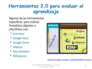 Herramientas 2.0 para evaluar el
aprendizaje
http://elearningsoft.wordpress.com/2012/11/25/herramientas-2
Algunas de las herramientas
específicas para realizar
Portafolios digitales o
ePortfolios son:
 Evernote
 Google Docs
 Google Drive
 Mahara
 Edu-Portfolio
 Wikispaces
EVALUACIÓN POR PORTAFOLIO Julio 2014
Fer - Yolanda - Carmen
20
 