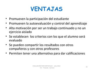 VENTAJAS
• Promueven la participación del estudiante
• Promueven la autoevaluación y control del aprendizaje
• Alta motivación por ser un trabajo continuado y no un
ejercicio aislado
• Se establecen los criterios con los que el alumno será
evaluado
• Se pueden compartir los resultados con otros
compañeros y con otros profesores
• Permiten tener una alternativa para dar calificaciones
EVALUACIÓN POR PORTAFOLIO Julio 2014
Fer - Yolanda - Carmen
22
 