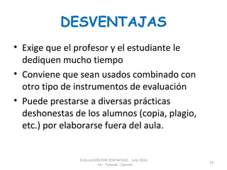DESVENTAJAS
• Exige que el profesor y el estudiante le
dediquen mucho tiempo
• Conviene que sean usados combinado con
otro tipo de instrumentos de evaluación
• Puede prestarse a diversas prácticas
deshonestas de los alumnos (copia, plagio,
etc.) por elaborarse fuera del aula.
EVALUACIÓN POR PORTAFOLIO Julio 2014
Fer - Yolanda - Carmen
23
 