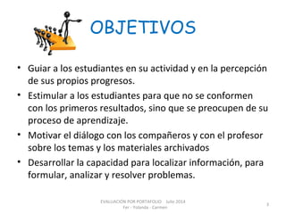 OBJETIVOS
• Guiar a los estudiantes en su actividad y en la percepción
de sus propios progresos.
• Estimular a los estudiantes para que no se conformen
con los primeros resultados, sino que se preocupen de su
proceso de aprendizaje.
• Motivar el diálogo con los compañeros y con el profesor
sobre los temas y los materiales archivados
• Desarrollar la capacidad para localizar información, para
formular, analizar y resolver problemas.
EVALUACIÓN POR PORTAFOLIO Julio 2014
Fer - Yolanda - Carmen
3
 