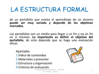 LA ESTRUCTURA FORMAL
de un portafolio que evalúa el aprendizaje de un alumno
puede ser muy variada y depende de los objetivos
marcados.
Los portafolios son un medio para llegar a un fin y no un fin
en sí mismos. Lo importante es definir el objetivo del
portafolio, de esto depende que se haga una evaluación
eficaz.
Apartados
1.Índice de contenidos
2.Materiales a presentar
3.Estructura y organización
4.Criterios de evaluación
EVALUACIÓN POR PORTAFOLIO Julio 2014
Fer - Yolanda - Carmen
4
 
