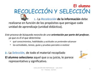 El alumno
RECOLECCIÓN Y SELECCIÓN
1.- La Recolección de la información debe
realizarse en función de los propósitos que persigue cada
unidad de aprendizaje (unidad didáctica).
Este proceso de búsqueda necesita de una orientación por parte del profesor,
ya que es él el que determina:
• qué conocimientos, habilidades y actitudes se pretenden alcanzar
• las actividades, tareas, guías y pruebas parciales a realizar
2.- La Selección, de todo el material recopilado
El alumno selecciona aquel que a su juicio, le parece
representativo y significativo.
EVALUACIÓN POR PORTAFOLIO Julio 2014
Fer - Yolanda - Carmen
6
 