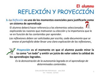 El alumno
REFLEXIÓN Y PROYECCIÓN
3.-La Reflexión es uno de los momentos esenciales para justificarlo como
un sistema de aprendizaje
El alumno deberá hacer referencia a los elementos seleccionados
explicando las razones que motivaron su elección y la importancia que le
ve en función de los contenidos por aprender.
Las reflexiones deben ser solicitadas por escrito, cada documento que se
anexe al portafolio debe llevar una clara explicación de las reflexiones.
4. La Proyección es el momento en que el alumno puede mirar la
carpeta como “un todo” y emitir un juicio de valor sobre la calidad de
los aprendizajes logrados.
Es la demostración de la autonomía lograda en el aprendizaje de
determinados contenidos.
EVALUACIÓN POR PORTAFOLIO Julio 2014
Fer - Yolanda - Carmen
7
 