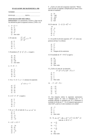 ?
23
32
32
23
=
−
−
EVALUACION DE MATEMÁTICA 8°B
NOMBRE……………………....................................
PUNTAJE: ......................... NOTA:...........................
ITEM SELECCIÓN MÚLTIPLE.-
Instrucciones: Lee atentamente, resuelve y elige una de
las alternativas para la respuesta correcta. (2 Ptos. c/u)
1. 22
+ 23
= ?
a) 25
b) 10
c) 12
d) 45
e) otro valor
2. El valor de es:
a) 0
b) 1
c) 2
d) 3
e) –1
3. El producto =⋅⋅⋅ 3210
2222 es igual a
a) 16
b) 32
c) 64
d) 128
e) otro valor
4. 93
. 94
= ?
a) 35
b) 912
c) 97
d) 312
e) 817
5. Si a = 5, b = 3 , c = -2 entonces la expresión
cba −+2
= ?
a) 17
b) 30
c) 11
d) 26
e) 15
6. (-1)2
+ 23
– 04
es igual a:
a) 9
b) 7
c) 11
d) 3
e) 5
7. Si 2−=a , el valor de 2
3 aaa +−⋅ es:
a) 4
b) 0
c) –4
d) 12
e) –12
8. (-2)3
– ( -3)3
=?
a) –35
b) 35
c) 19
d) –19
e) 3
9. ¿Cuál es el valor de la siguiente expresión: “Menos
cinco elevado al cuadrado, multiplicado por menos cinco
elevado al cuadrado?
a) 25
b) –100
c) –625
d) 100
e) 625
10. El valor de ( ) ?4222
0
=−⋅−⋅
es:
a) –4
b) 5
c) –2
d) 4
e) 8
11. Al escribir la división siguiente 36
3:27 como una
potencia de base 3 se obtiene:
a) 311
b) 39
c) 315
d) 33
e) Ninguno de los anteriores
12. El resultado de 82
+ 43
• 22
es igual a:
a) 64
b) 116
c) 132
d) 320
e) Otro valor
13. ¿Cuál es el valor de la expresión:
?)38()52(3 00000
=−++⋅
a) 0
b) 1
c) 2
d) 3
e) Otro valor
14. – 32
– (24
– 52
) =
a) – 32
b) – 18
c) – 4
d) 18
e) 0
15. Una máquina realiza la siguientes operaciones:
“Cuando ingresa un valor se multiplica por 3-2
, el
resultado obtenido se multiplica por 103
y finalmente el
resultado lo divide por 3”. Si a la máquina ingresamos el
valor 0,027 ¿cuál es el valor resultante en la salida?
a) - 2
b) 1
c) 2
d) 9
e) Otro valor
16. Si 2
2−
=A , 2
2−
−=B y 2
)2( −
−=C , el
valor de ?=⋅⋅ CBA
a) 16
1
−
b) 8
1
−
c) 64
1
−
d) 64
1
e) Otro valor
 