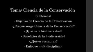 Tema: Ciencia de la Conservación
Subtemas:
• Objetivo de Ciencia de la Conservación
• ¿Porqué surge Ciencia de la Conservación?
• ¿Qué es la biodiversidad?
• Beneficios de la biodiversidad
• ¿Qué es restaurar?
• Enfoque multidisciplinar
 