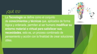 ¿QUÈ ES?
 La Tecnología se define como el conjunto
de conocimientos y técnicas que, aplicados de forma
lógica y ordenada, permiten al ser humano modificar su
entorno material o virtual para satisfacer sus
necesidades, esto es, un proceso combinado de
pensamiento y acción con la finalidad de crear soluciones
útiles.
 