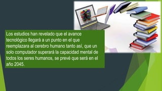 Los estudios han revelado que el avance
tecnológico llegará a un punto en el que
reemplazara al cerebro humano tanto así, que un
solo computador superará la capacidad mental de
todos los seres humanos, se prevé que será en el
año 2045.
 