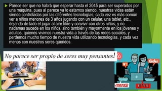  Parece ser que no habrá que esperar hasta el 2045 para ser superados por
una máquina, pues al parece ya lo estamos siendo, nuestras vidas están
siendo controladas por las diferentes tecnologías, cada vez es más común
ver a niños menores de 3 años jugando con un celular, una tablet, etc.,
dejando de lado el jugar al aire libre y convivir con otros niños, y no
nadamas sucede en los niños, sino también y mayormente en los jóvenes y
adultos, quienes vivimos nuestra vida a través de las redes sociales, y
perdemos mucho tiempo de nuestra vida utilizando tecnologías, y cada vez
menos con nuestros seres queridos.
No parece ser propio de seres muy pensantes!
 