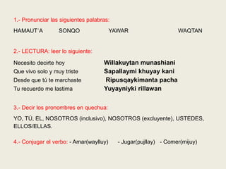 1.- Pronunciar las siguientes palabras:
HAMAUT´A SONQO YAWAR WAQTAN
2.- LECTURA: leer lo siguiente:
Necesito decirte hoy Willakuytan munashiani
Que vivo solo y muy triste Sapallaymi khuyay kani
Desde que tú te marchaste Ripusqaykimanta pacha
Tu recuerdo me lastima Yuyayniyki rillawan
3.- Decir los pronombres en quechua:
YO, TÚ, EL, NOSOTROS (inclusivo), NOSOTROS (excluyente), USTEDES,
ELLOS/ELLAS.
4.- Conjugar el verbo: - Amar(waylluy) - Jugar(pujllay) - Comer(mijuy)