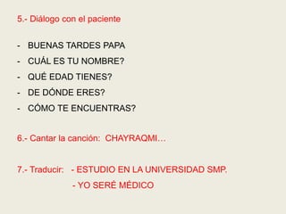 5.- Diálogo con el paciente
- BUENAS TARDES PAPA
- CUÁL ES TU NOMBRE?
- QUÉ EDAD TIENES?
- DE DÓNDE ERES?
- CÓMO TE ENCUENTRAS?
6.- Cantar la canción: CHAYRAQMI…
7.- Traducir: - ESTUDIO EN LA UNIVERSIDAD SMP.
- YO SERÉ MÉDICO
 