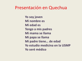 Presentación en Quechua
Yo soy joven
Mi nombre es
Mi edad es
Tengo a mis padres
Mi mama se llama
Mi papa se llama
Mi padre tiene… de edad
Yo estudio medicina en la USMP
Yo seré médico
 