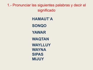 1.- Pronunciar las siguientes palabras y decir el
significado
HAMAUT´A
SONQO
YAWAR
WAQTAN
WAYLLUY
WAYNA
SIPAS
MIJUY
 