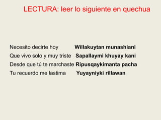 LECTURA: leer lo siguiente en quechua
Necesito decirte hoy Willakuytan munashiani
Que vivo solo y muy triste Sapallaymi khuyay kani
Desde que tú te marchaste Ripusqaykimanta pacha
Tu recuerdo me lastima Yuyayniyki rillawan
 