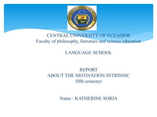 CENTRAL UNIVERSITY OF ECUADOR
Faculty of philosophy, literature and science education
LANGUAGE SCHOOL
REPORT
ABOUT THE MOTIVATION INTRINSIC
fifth semester
Name : KATHERINE SORIA
 