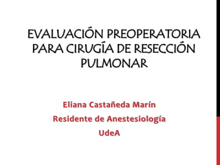 EVALUACIÓN PREOPERATORIA
 PARA CIRUGÍA DE RESECCIÓN
        PULMONAR


     Eliana Castañeda Marín
   Residente de Anestesiología
             UdeA
 